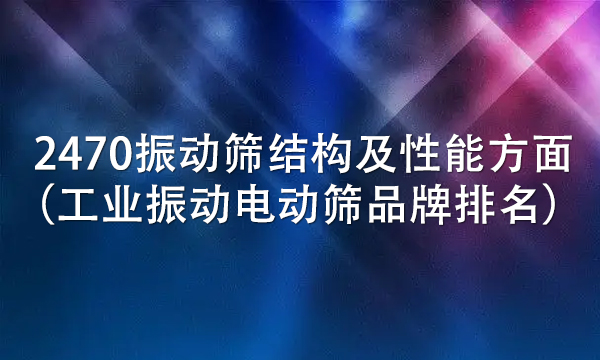 2470振動篩結(jié)構(gòu)及性能方面（工業(yè)振動電動篩品牌排名） 