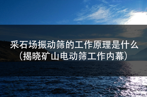 采石場(chǎng)振動(dòng)篩的工作原理是什么（揭曉礦山電動(dòng)篩工作內(nèi)幕） 