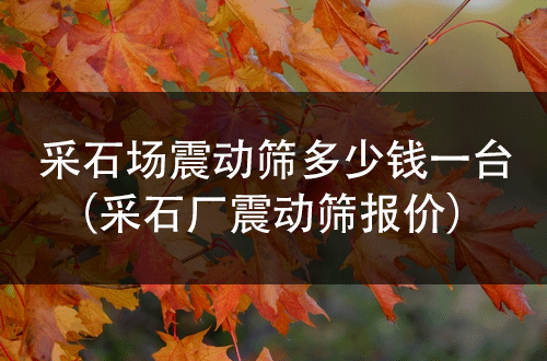 采石場(chǎng)震動(dòng)篩多少錢一臺(tái)（采石廠震動(dòng)篩報(bào)價(jià)） 